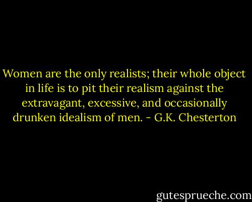 Women are the only realists; their whole object in life is to pit their realism against the extravagant, excessive, and occasionally drunken idealism of men. - G.K. Chesterton