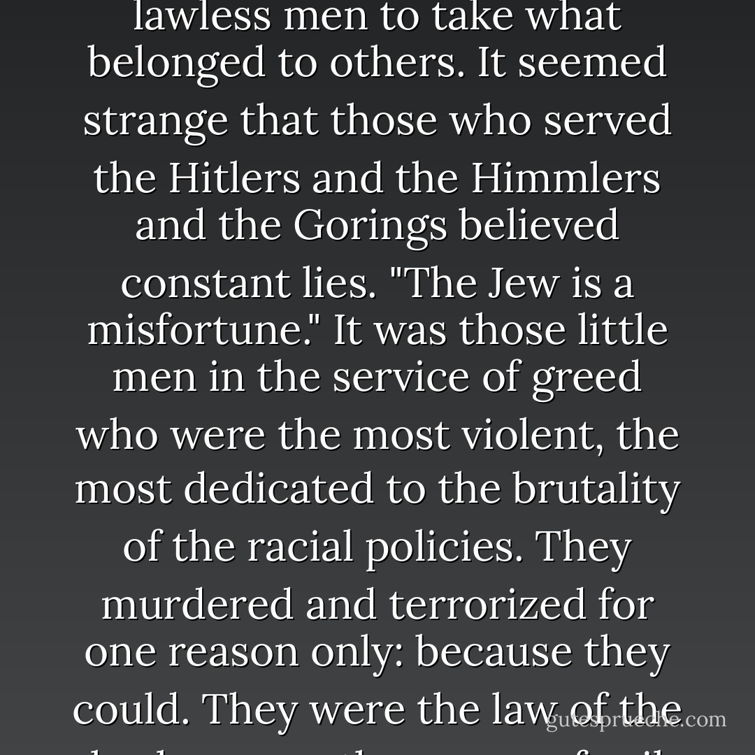 This pursuit of Theo was not borne out of hatred for him as a man or a Jew. All of that was just an excuse - an excuse for lawless men to take what belonged to others. It seemed strange that those who served the Hitlers and the Himmlers and the Gorings believed constant lies. "The Jew is a misfortune." It was those little men in the service of greed who were the most violent, the most dedicated to the brutality of the racial policies. They murdered and terrorized for one reason only: because they could. They were the law of the lawlessness; the power of evil was their creed and their joy and their god! - Bodie Thoene