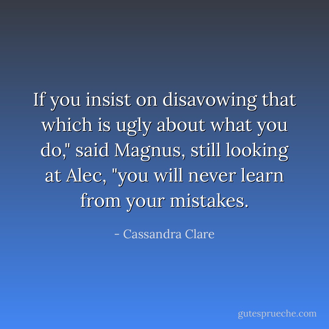 If you insist on disavowing that which is ugly about what you do," said Magnus, still looking at Alec, "you will never learn from your mistakes. - Cassandra Clare