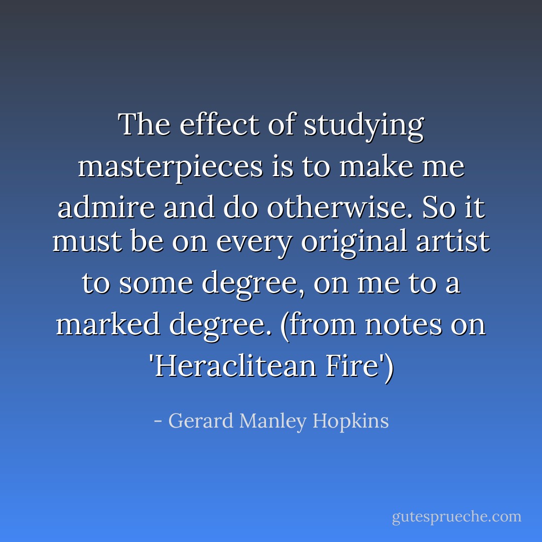 The effect of studying masterpieces is to make me admire and do otherwise. So it must be on every original artist to some degree, on me to a marked degree.<br />(from notes on 'Heraclitean Fire') - Gerard Manley Hopkins