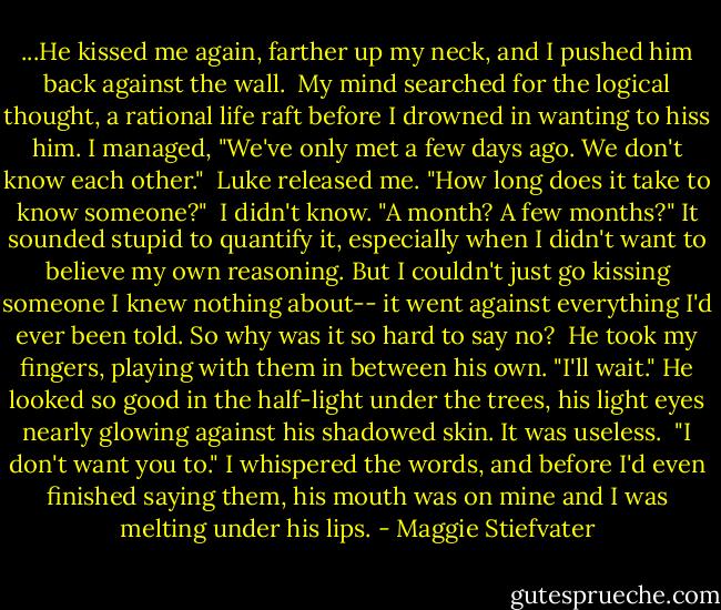 ...He kissed me again, farther up my neck, and I pushed him back against the wall.<br /><br />My mind searched for the logical thought, a rational life raft before I drowned in wanting to hiss him. I managed, "We've only met a few days ago. We don't know each other."<br /><br />Luke released me. "How long does it take to know someone?"<br /><br />I didn't know. "A month? A few months?" It sounded stupid to quantify it, especially when I didn't want to believe my own reasoning. But I couldn't just go kissing someone I knew nothing about-- it went against everything I'd ever been told. So why was it so hard to say no?<br /><br />He took my fingers, playing with them in between his own. "I'll wait." He looked so good in the half-light under the trees, his light eyes nearly glowing against his shadowed skin. It was useless.<br /><br />"I don't want you to." I whispered the words, and before I'd even finished saying them, his mouth was on mine and I was melting under his lips. - Maggie Stiefvater