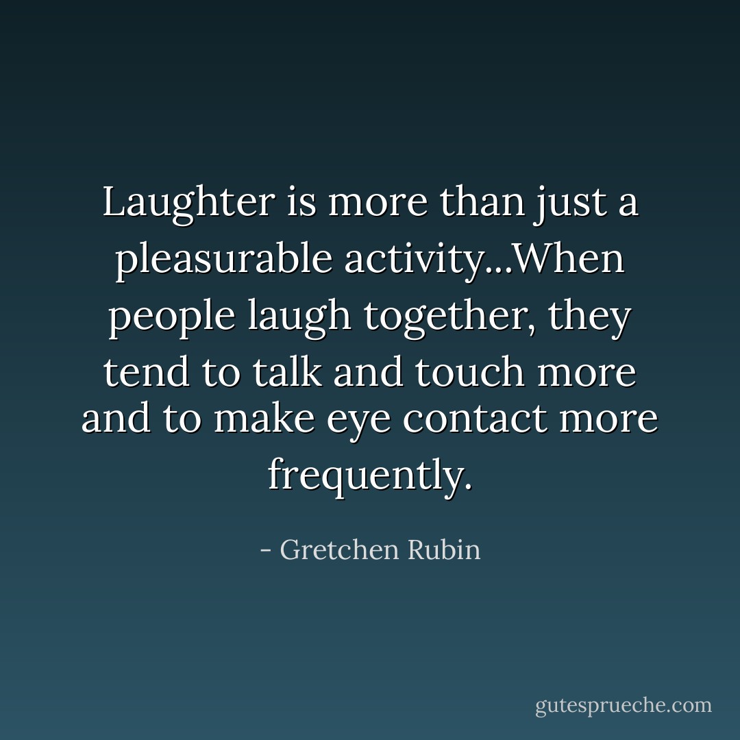 Laughter is more than just a pleasurable activity...When people laugh together, they tend to talk and touch more and to make eye contact more frequently. - Gretchen Rubin