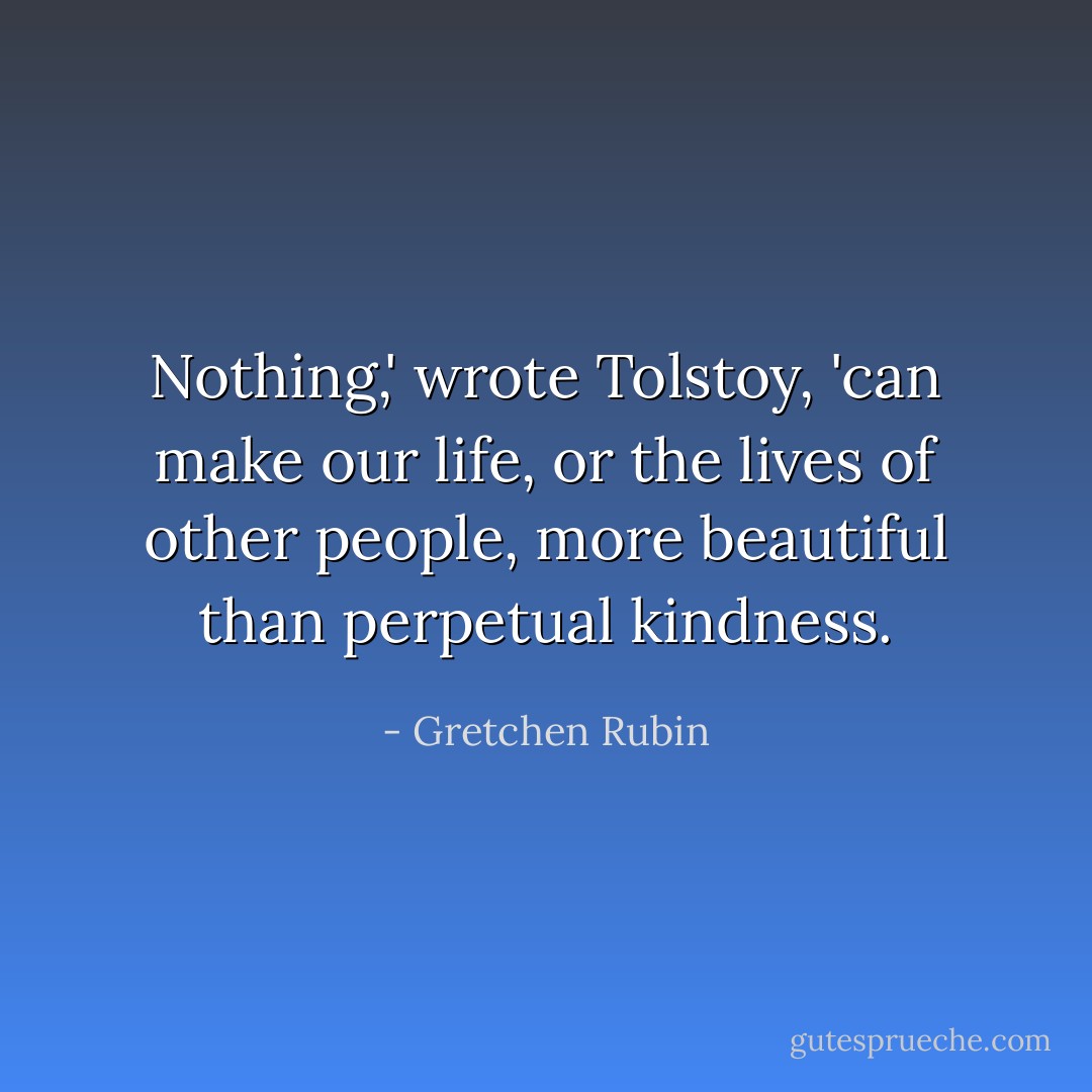 Nothing,' wrote Tolstoy, 'can make our life, or the lives of other people, more beautiful than perpetual kindness. - Gretchen Rubin