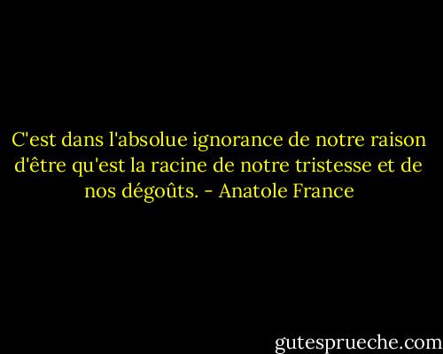 C'est dans l'absolue ignorance de notre raison d'être qu'est la racine de notre tristesse et de nos dégoûts. - Anatole France