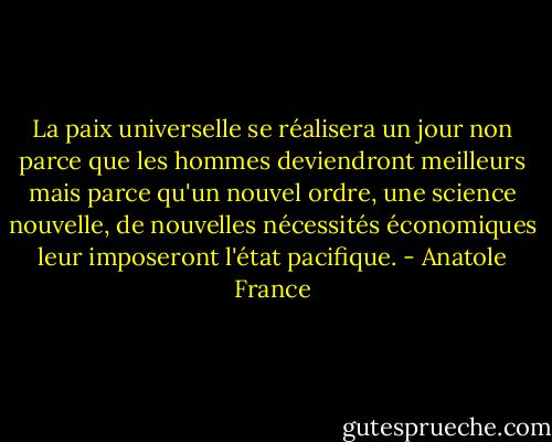 La paix universelle se réalisera un jour non parce que les hommes deviendront meilleurs mais parce qu'un nouvel ordre, une science nouvelle, de nouvelles nécessités économiques leur imposeront l'état pacifique. - Anatole France