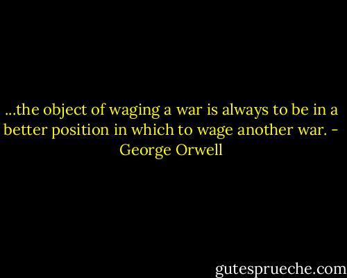 ...the object of waging a war is always to be in a better position in which to wage another war. - George Orwell