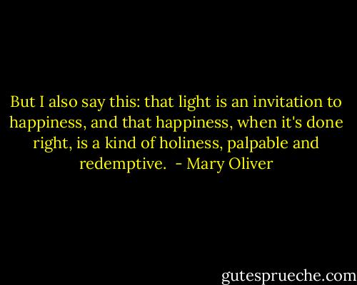 But I also say this: that light is an invitation to happiness, and that happiness, when it's done right, is a kind of holiness, palpable and redemptive.  - Mary Oliver
