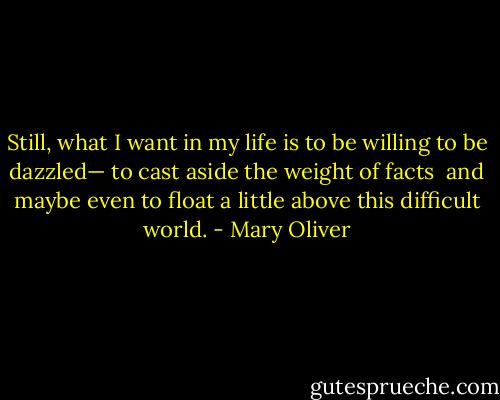 Still, what I want in my life<br />is to be willing<br />to be dazzled—<br />to cast aside the weight of facts<br /><br />and maybe even<br />to float a little<br />above this difficult world. - Mary Oliver