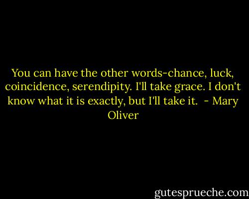 You can have the other words-chance, luck, coincidence, serendipity. I'll take grace. I don't know what it is exactly, but I'll take it.  - Mary Oliver