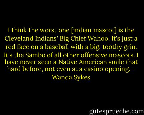 I think the worst one [indian mascot] is the Cleveland Indians' Big Chief Wahoo. It's just a red face on a baseball with a big, toothy grin. It's the Sambo of all other offensive mascots. I have never seen a Native American smile that hard before, not even at a casino opening. - Wanda Sykes
