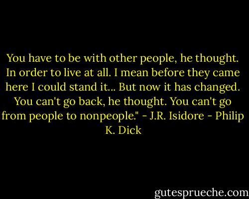 You have to be with other people, he thought. In order to live at all. I mean before they came here I could stand it... But now it has changed. You can't go back, he thought. You can't go from people to nonpeople." - J.R. Isidore - Philip K. Dick