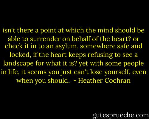 isn't there a point at which the mind should be able to surrender on behalf of the heart? or check it in to an asylum, somewhere safe and locked, if the heart keeps refusing to see a landscape for what it is? yet with some people in life, it seems you just can't lose yourself, even when you should.  - Heather Cochran
