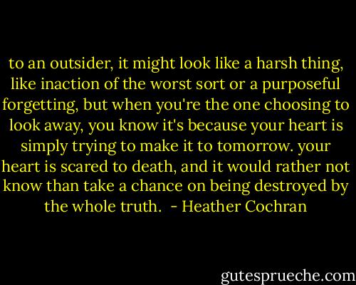 to an outsider, it might look like a harsh thing, like inaction of the worst sort or a purposeful forgetting, but when you're the one choosing to look away, you know it's because your heart is simply trying to make it to tomorrow. your heart is scared to death, and it would rather not know than take a chance on being destroyed by the whole truth.  - Heather Cochran