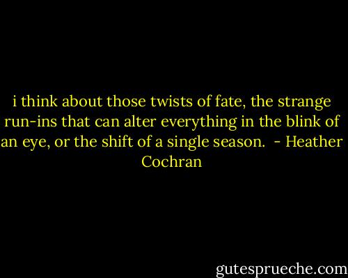 i think about those twists of fate, the strange run-ins that can alter everything in the blink of an eye, or the shift of a single season.  - Heather Cochran