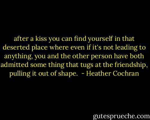 after a kiss you can find yourself in that deserted place where even if it's not leading to anything, you and the other person have both admitted some thing that tugs at the friendship, pulling it out of shape.  - Heather Cochran