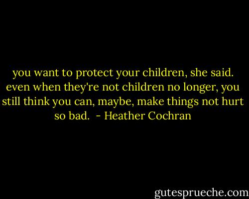 you want to protect your children, she said. even when they're not children no longer, you still think you can, maybe, make things not hurt so bad.  - Heather Cochran
