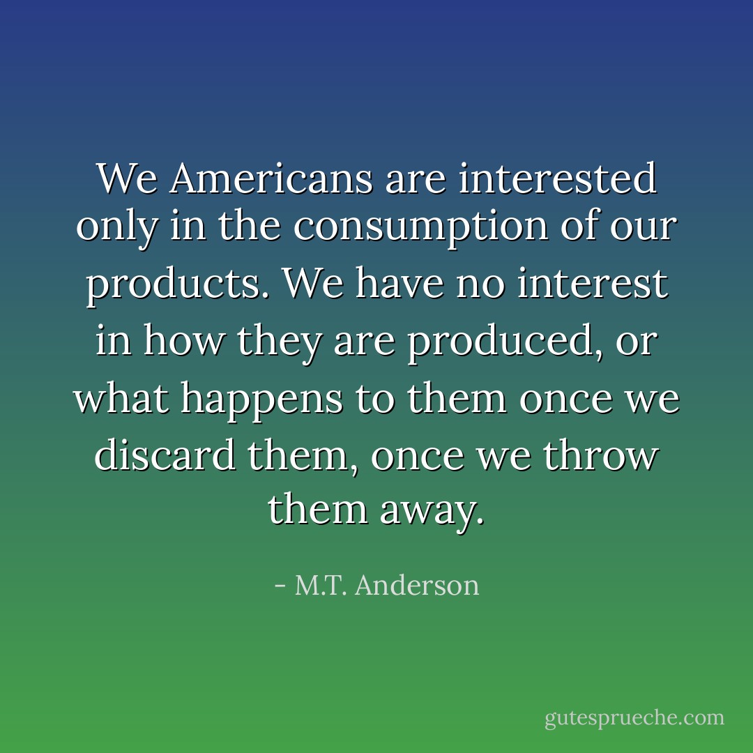 We Americans are interested only in the consumption of our products. We have no interest in how they are produced, or what happens to them once we discard them, once we throw them away. - M.T. Anderson
