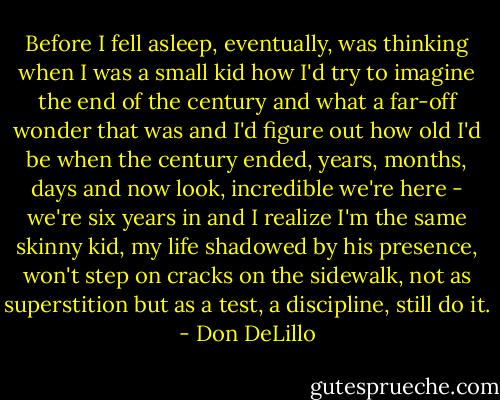 Before I fell asleep, eventually, was thinking when I was a small kid how I'd try to imagine the end of the century and what a far-off wonder that was and I'd figure out how old I'd be when the century ended, years, months, days and now look, incredible we're here - we're six years in and I realize I'm the same skinny kid, my life shadowed by his presence, won't step on cracks on the sidewalk, not as superstition but as a test, a discipline, still do it. - Don DeLillo