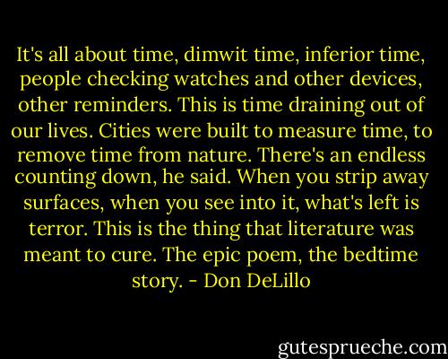 It's all about time, dimwit time, inferior time, people checking watches and other devices, other reminders. This is time draining out of our lives. Cities were built to measure time, to remove time from nature. There's an endless counting down, he said. When you strip away surfaces, when you see into it, what's left is terror. This is the thing that literature was meant to cure. The epic poem, the bedtime story. - Don DeLillo