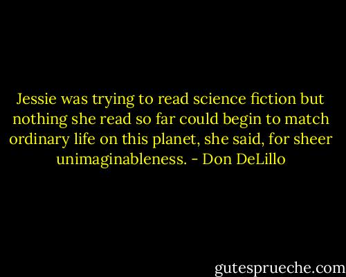 Jessie was trying to read science fiction but nothing she read so far could begin to match ordinary life on this planet, she said, for sheer unimaginableness. - Don DeLillo