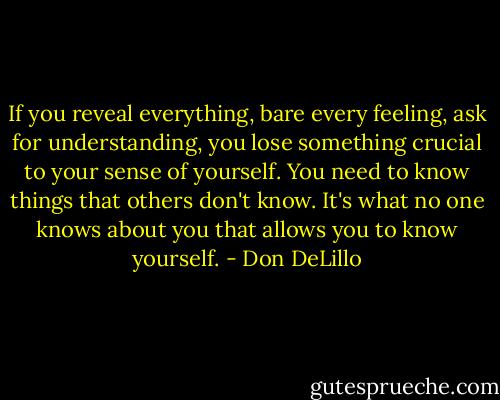 If you reveal everything, bare every feeling, ask for understanding, you lose something crucial to your sense of yourself. You need to know things that others don't know. It's what no one knows about you that allows you to know yourself. - Don DeLillo