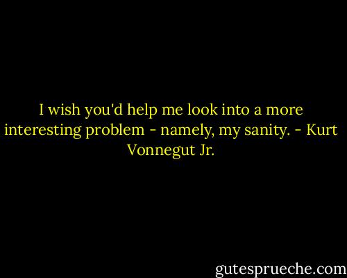 I wish you'd help me look into a more interesting problem - namely, my sanity. - Kurt Vonnegut Jr.