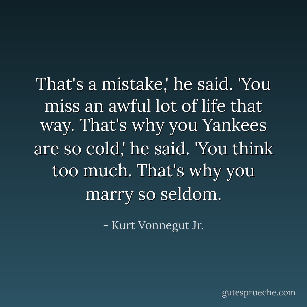 That's a mistake,' he said. 'You miss an awful lot of life that way. That's why you Yankees are so cold,' he said. 'You think too much. That's why you marry so seldom. - Kurt Vonnegut Jr.