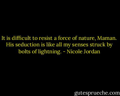It is difficult to resist a force of nature, Maman. His seduction is like all my senses struck by bolts of lightning. - Nicole Jordan