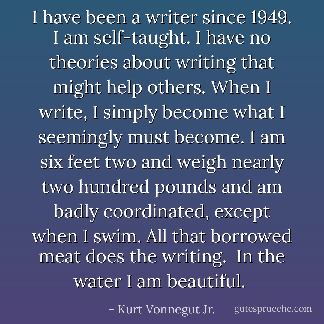 I have been a writer since 1949. I am self-taught. I have no theories about writing that might help others. When I write, I simply become what I seemingly must become. I am six feet two and weigh nearly two hundred pounds and am badly coordinated, except when I swim. All that borrowed meat does the writing. <br />In the water I am beautiful.  - Kurt Vonnegut Jr.