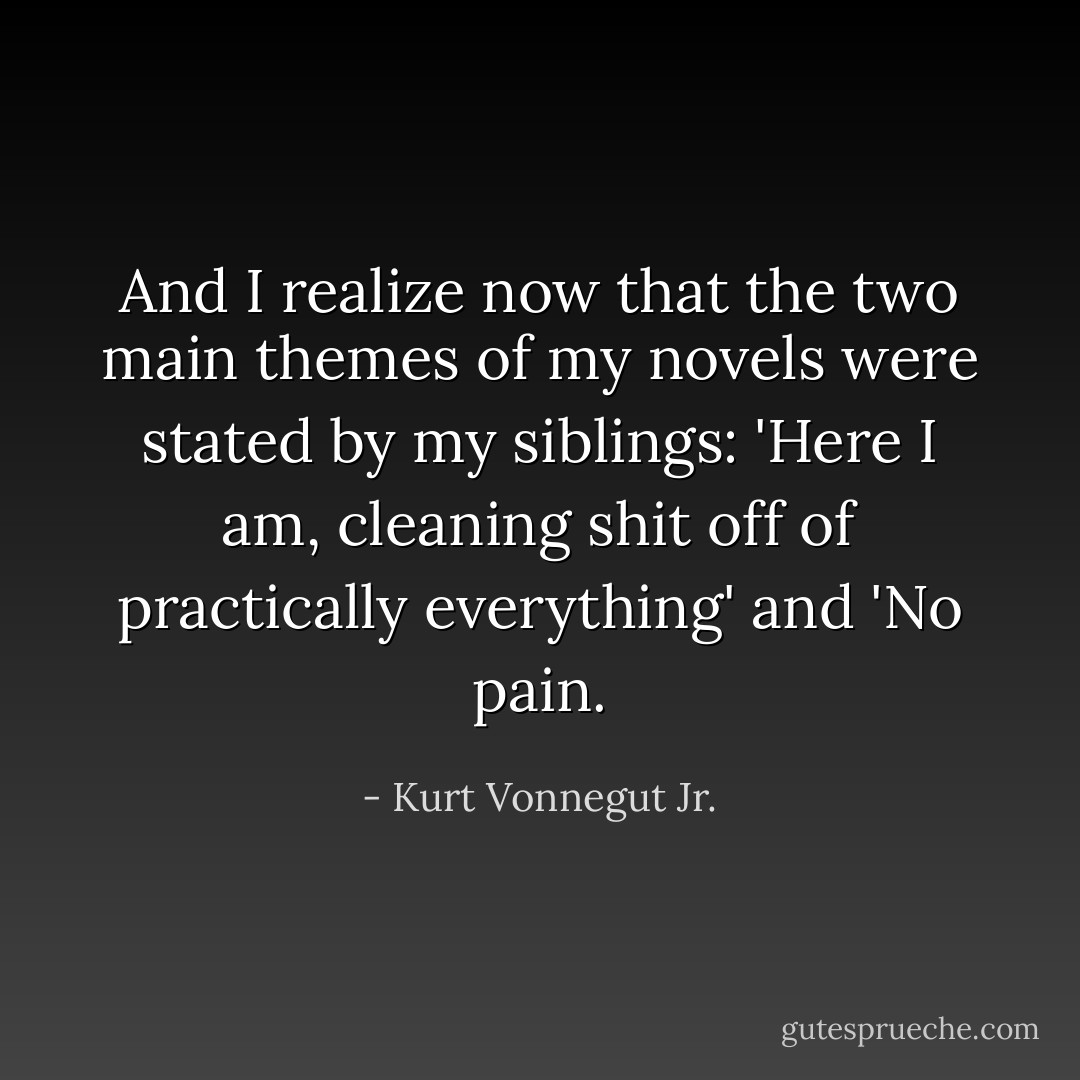 And I realize now that the two main themes of my novels were stated by my siblings: 'Here I am, cleaning shit off of practically everything' and 'No pain. - Kurt Vonnegut Jr.