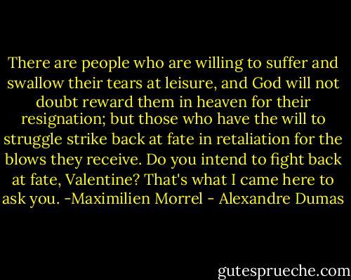 There are people who are willing to suffer and swallow their tears at leisure, and God will not doubt reward them in heaven for their resignation; but those who have the will to struggle strike back at fate in retaliation for the blows they receive. Do you intend to fight back at fate, Valentine? That's what I came here to ask you.<br />-Maximilien Morrel - Alexandre Dumas