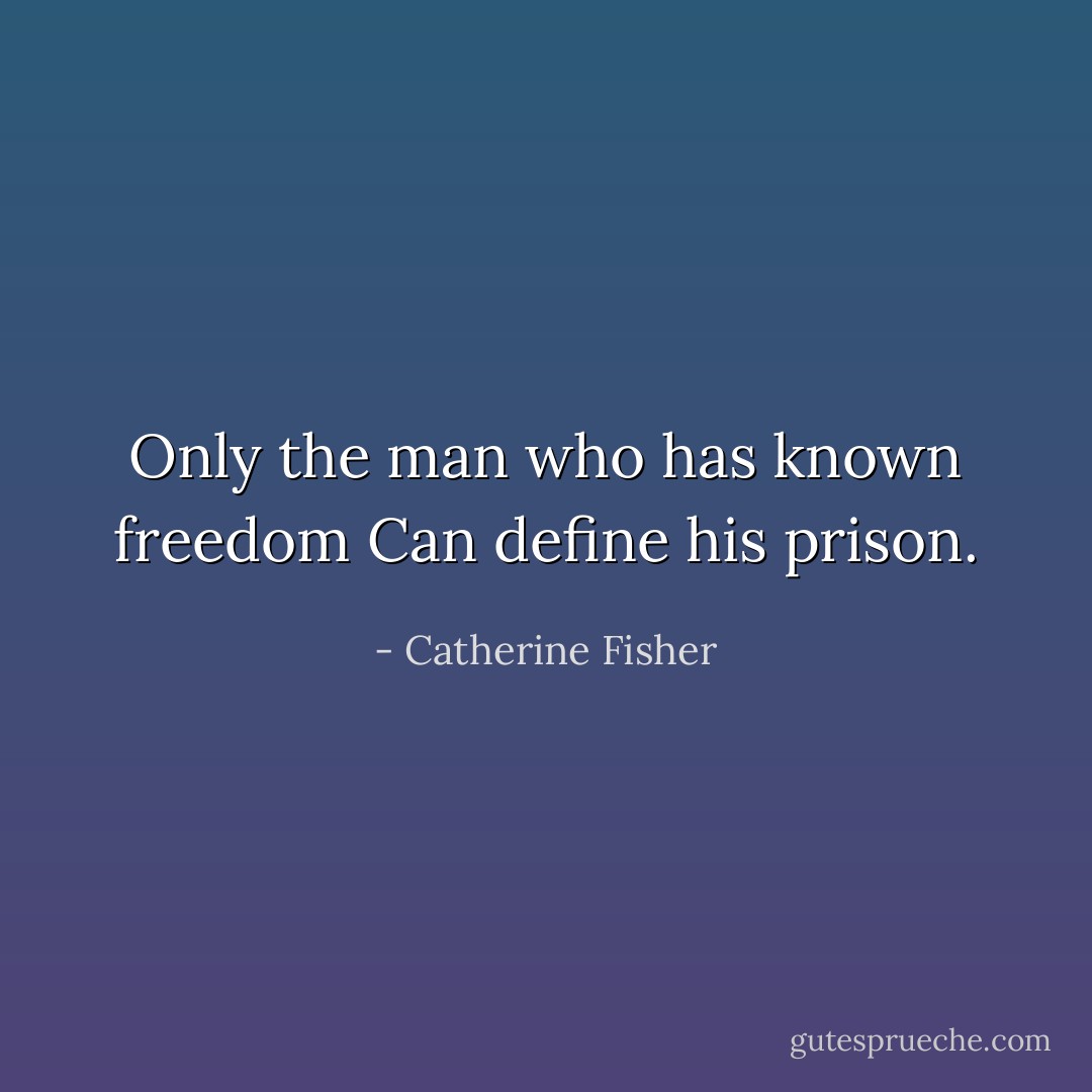 Only the man who has known freedom<br />Can define his prison. - Catherine Fisher