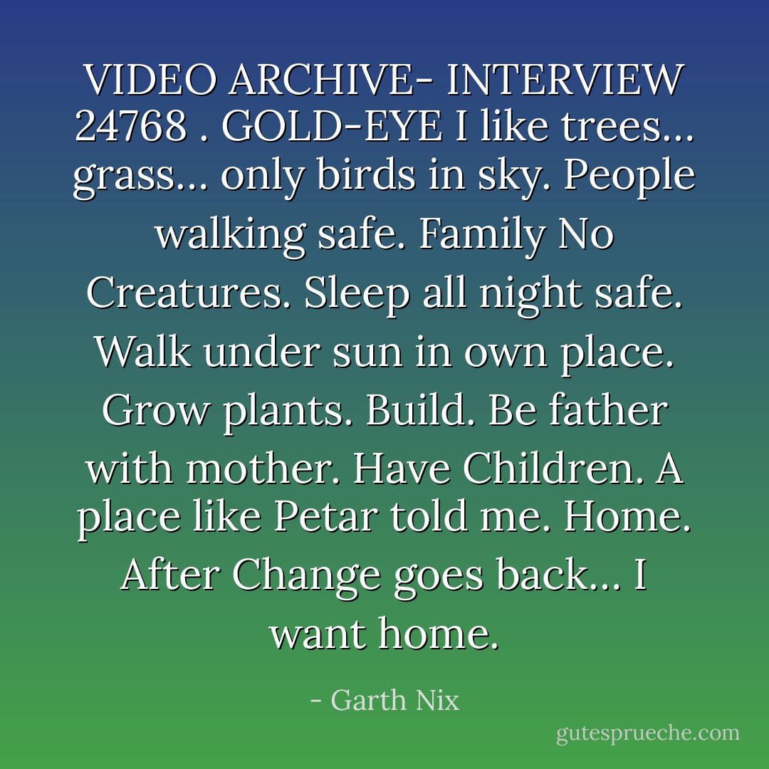 VIDEO ARCHIVE-<br />INTERVIEW 24768 . GOLD-EYE<br />I like trees… grass… only birds in sky. People walking safe. Family<br />No Creatures. Sleep all night safe. Walk under sun in own place.<br />Grow plants. Build.<br />Be father with mother. Have Children. A place like Petar told me. Home.<br />After Change goes back…<br />I want home. - Garth Nix