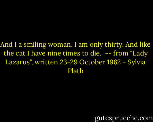 And I a smiling woman.<br />I am only thirty.<br />And like the cat I have nine times to die.<br /><br />-- from "Lady Lazarus", written 23-29 October 1962 - Sylvia Plath