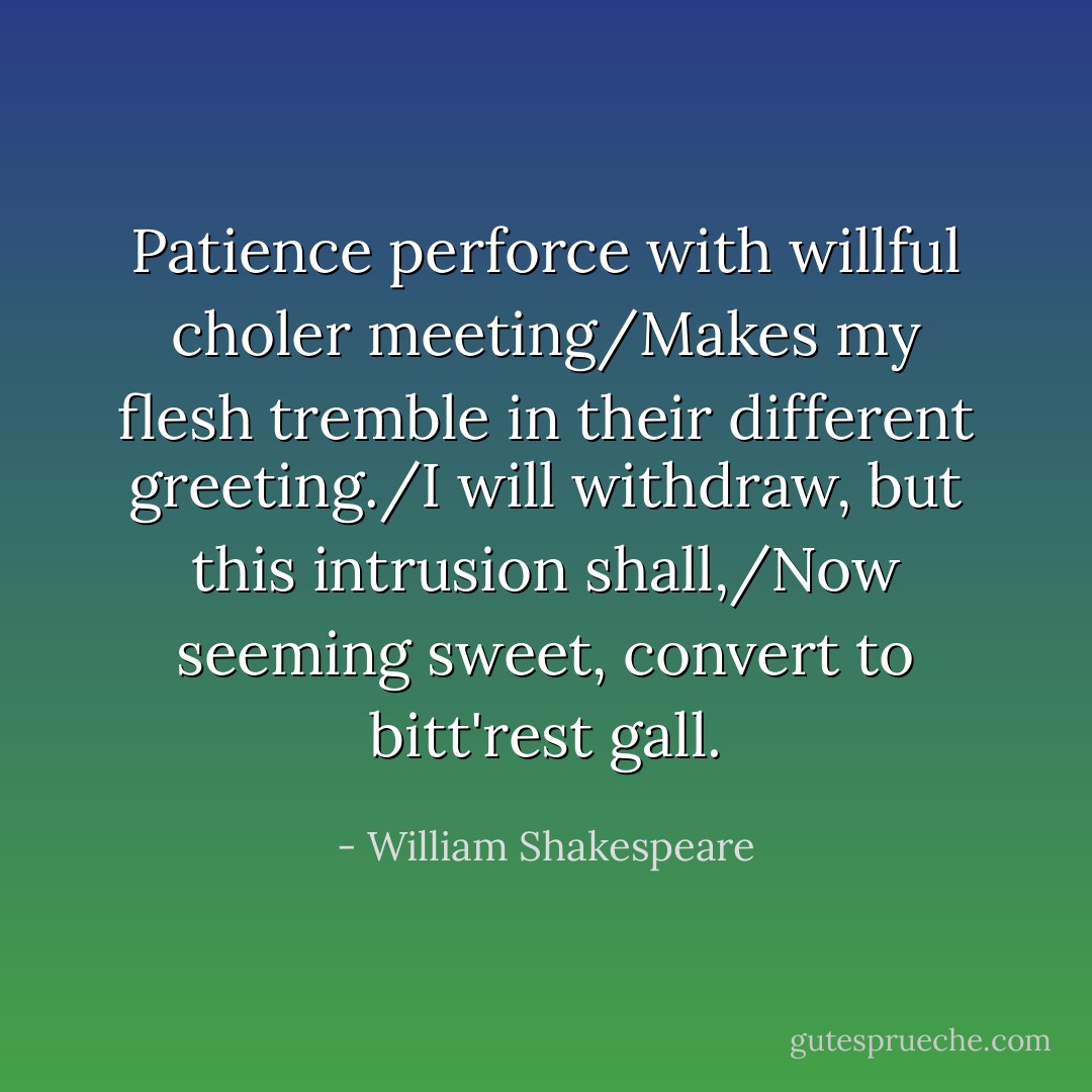 Patience perforce with willful choler meeting/Makes my flesh tremble in their different greeting./I will withdraw, but this intrusion shall,/Now seeming sweet, convert to bitt'rest gall. - William Shakespeare