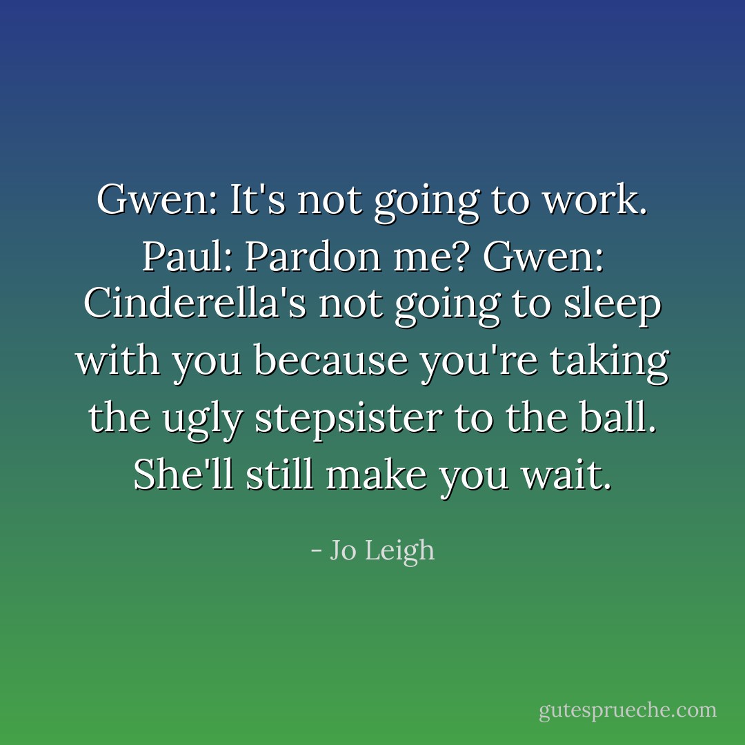 Gwen: It's not going to work.<br />Paul: Pardon me?<br />Gwen: Cinderella's not going to sleep with you because you're taking the ugly stepsister to the ball. She'll still make you wait. - Jo Leigh