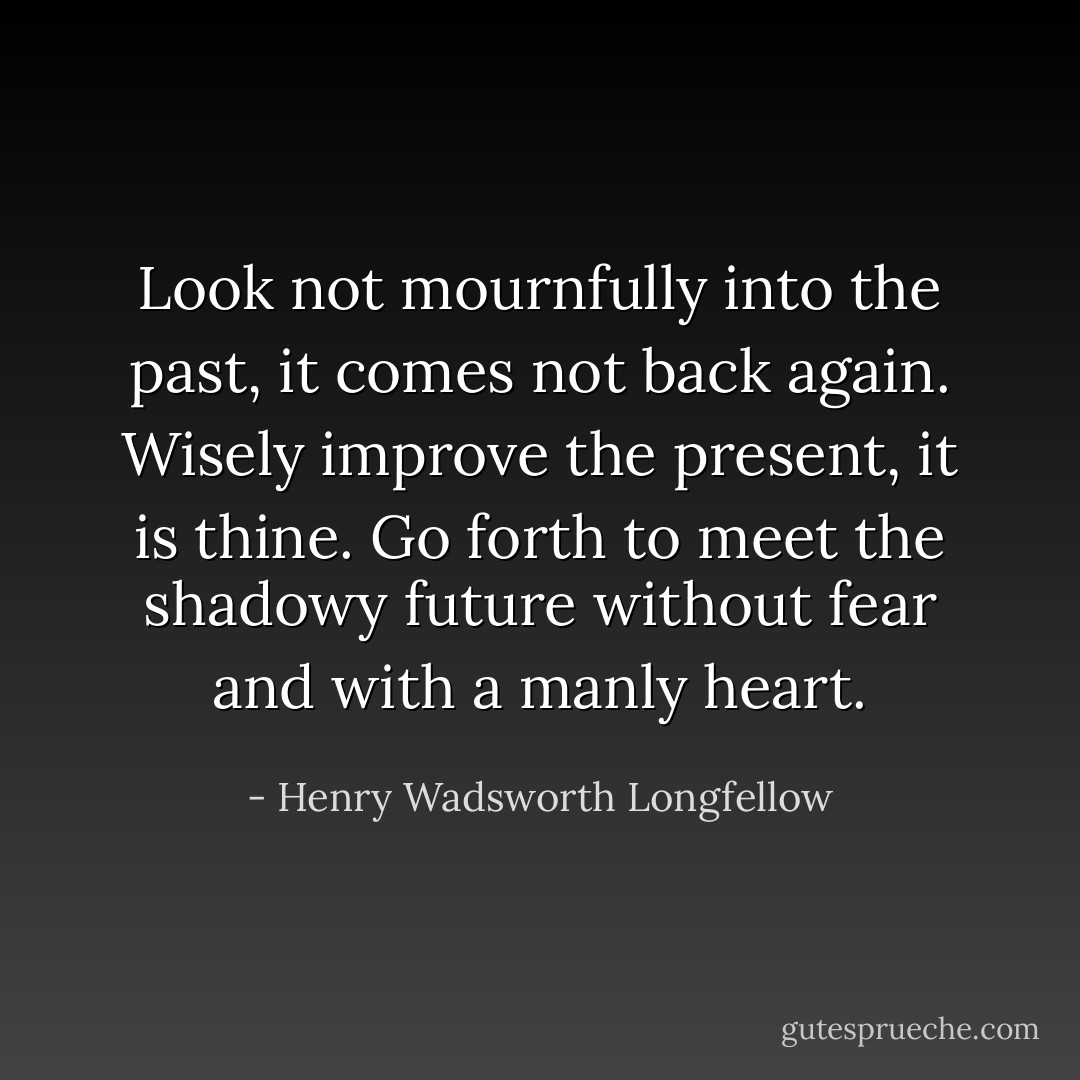 Look not mournfully into the past, it comes not back again. Wisely improve the present, it is thine. Go forth to meet the shadowy future without fear and with a manly heart. - Henry Wadsworth Longfellow