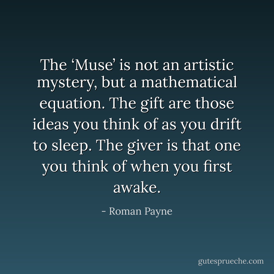 The ‘Muse’ is not an artistic mystery, but a mathematical equation. The gift are those ideas you think of as you drift to sleep. The giver is that one you think of when you first awake. - Roman Payne