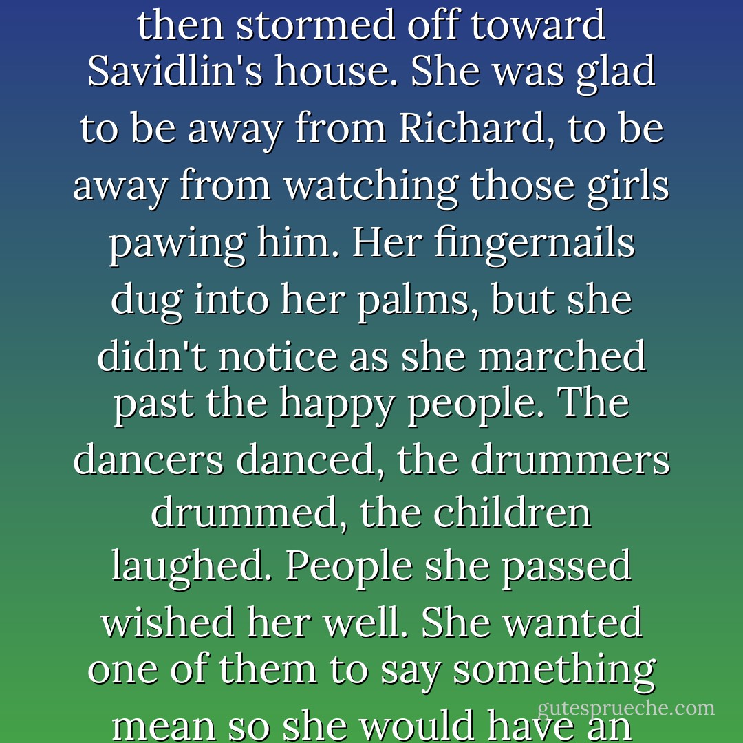 Rising to her feet, she shot the Bird Man a furious glare, and then stormed off toward Savidlin's house. She was glad to be away from Richard, to be away from watching those girls pawing him.<br />Her fingernails dug into her palms, but she didn't notice as she marched past the happy people. The dancers danced, the drummers drummed, the children laughed. People she passed wished her well. She wanted one of them to say something mean so she would have an excuse to hit someone. - Terry Goodkind