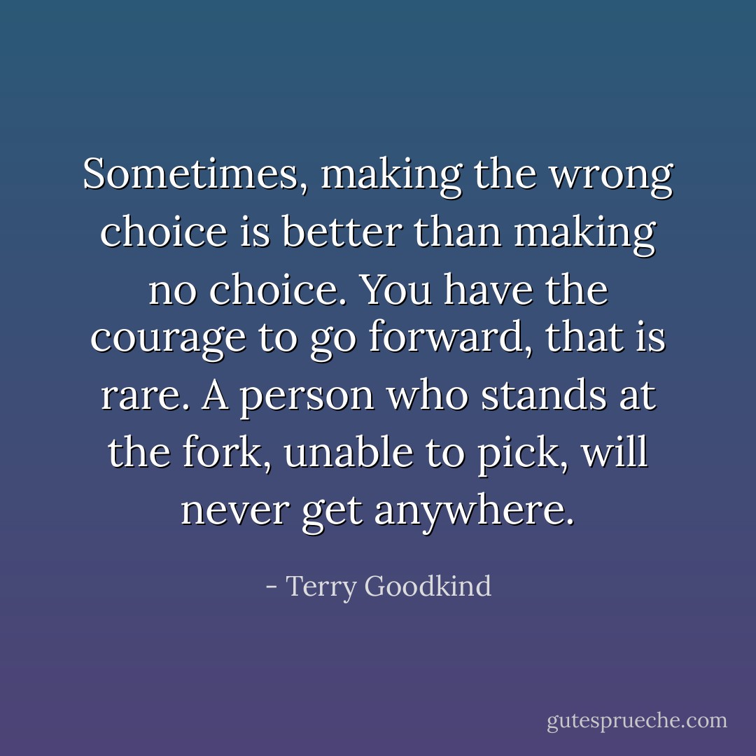 Sometimes, making the wrong choice is better than making no choice. You have the courage to go forward, that is rare. A person who stands at the fork, unable to pick, will never get anywhere. - Terry Goodkind