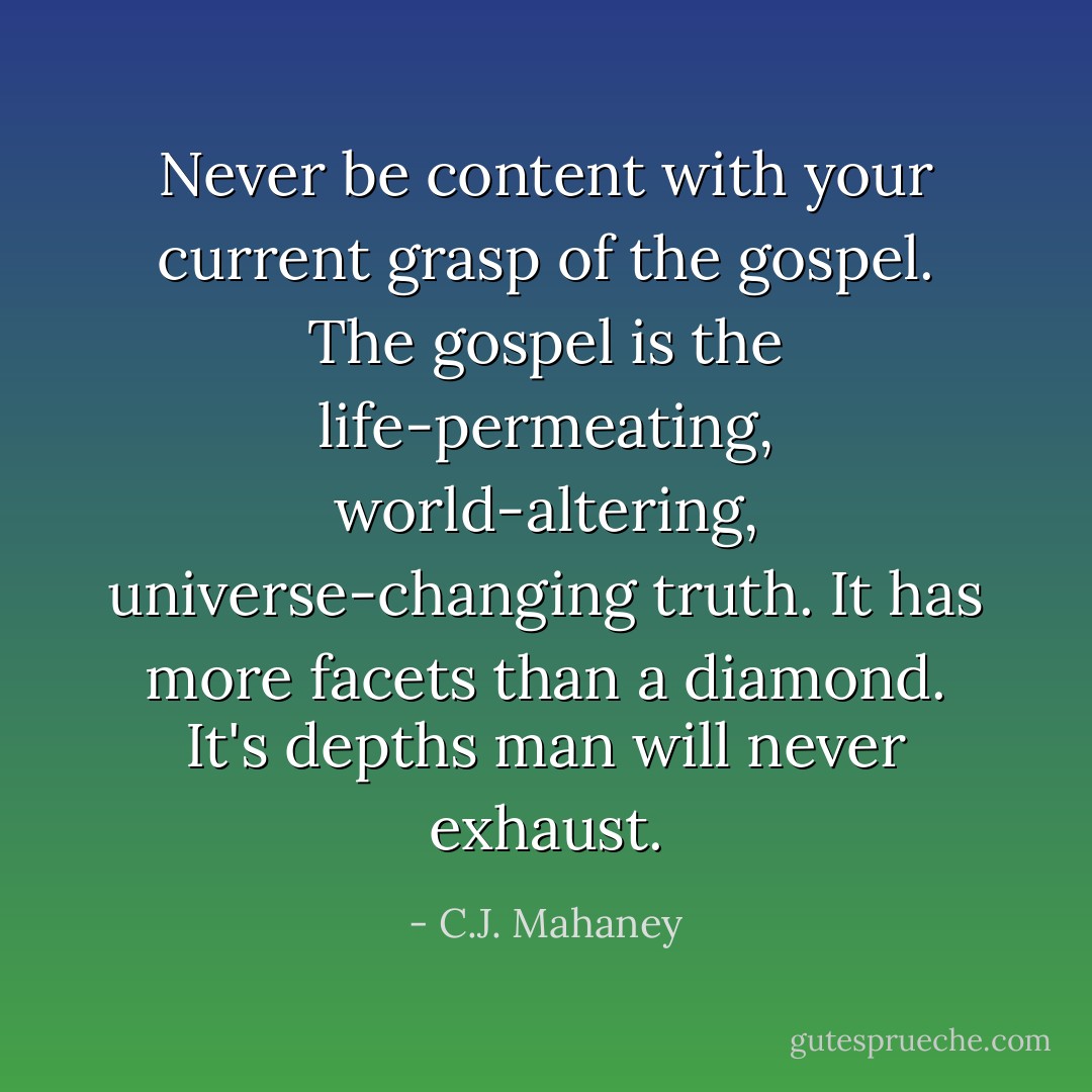 Never be content with your current grasp of the gospel. The gospel is the life-permeating, world-altering, universe-changing truth. It has more facets than a diamond. It's depths man will never exhaust. - C.J. Mahaney