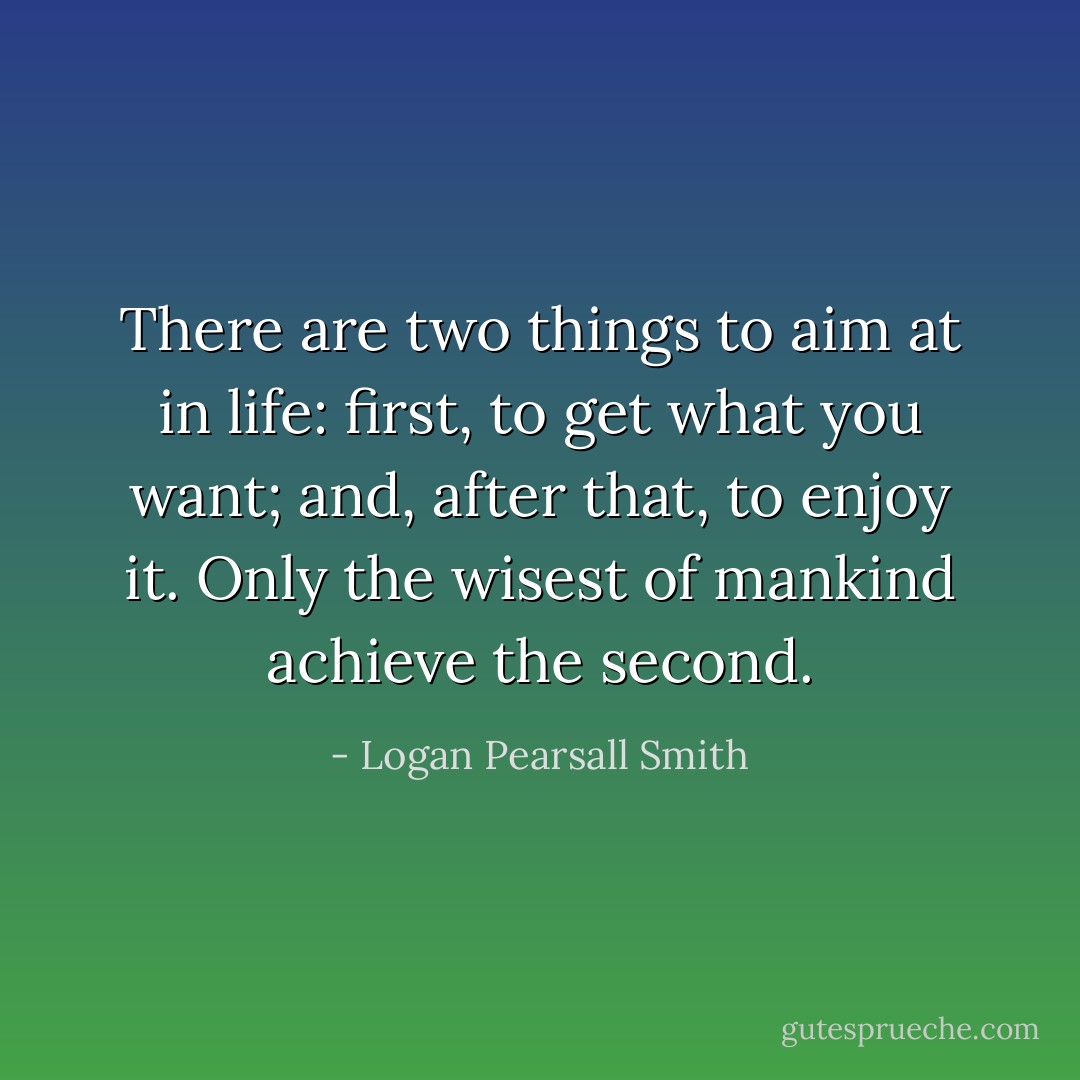 There are two things to aim at in life: first, to get what you want; and, after that, to enjoy it. Only the wisest of mankind achieve the second. - Logan Pearsall Smith