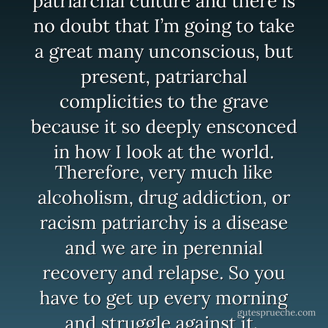 I grew up in traditional black patriarchal culture and there is no doubt that I’m going to take a great many unconscious, but present, patriarchal complicities to the grave because it so deeply ensconced in how I look at the world. Therefore, very much like alcoholism, drug addiction, or racism patriarchy is a disease and we are in perennial recovery and relapse. So you have to get up every morning and struggle against it.  - Cornel West