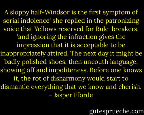 A sloppy half-Windsor is the first symptom of serial indolence' she replied in the patronizing voice that Yellows reserved for Rule-breakers, 'and ignoring the infraction gives the impression that it is acceptable to be inappropriately attired. The next day it might be badly polished shoes, then uncouth language, showing off and impoliteness. Before one knows it, the rot of disharmony would start to dismantle everything that we know and cherish. - Jasper Fforde