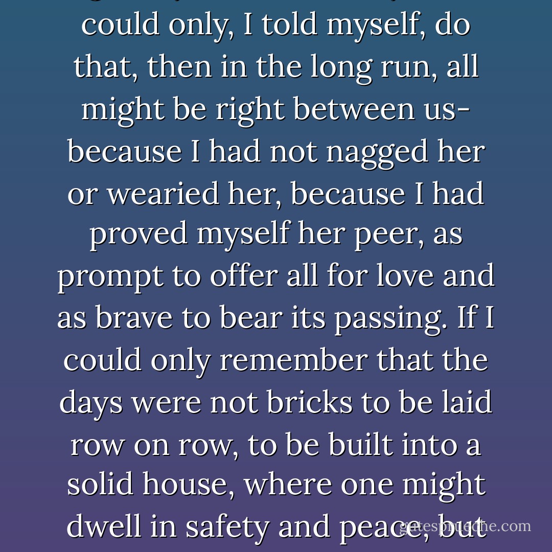 If I could only keep up my spirit- if I could only play the game according to the sportsman's code which Rita had been trying to teach me so gravely and so sweetly- if I could only, I told myself, do that, then in the long run, all might be right between us- because I had not nagged her or wearied her, because I had proved myself her peer, as prompt to offer all for love and as brave to bear its passing. If I could only remember that the days were not bricks to be laid row on row, to be built into a solid house, where one might dwell in safety and peace, but only food for the fires of the heart, the fires which keep the poet alive as the citizen never lives, but which burn all the roofs of security! - Edmund Wilson