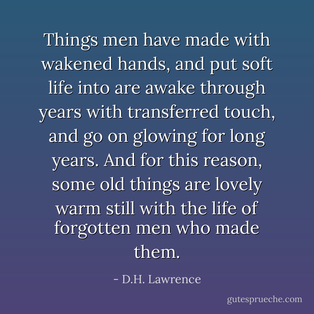 Things men have made with wakened hands, and put soft life into<br />are awake through years with transferred touch, and go on glowing<br />for long years.<br />And for this reason, some old things are lovely<br />warm still with the life of forgotten men who made them. - D.H. Lawrence