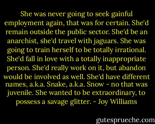She was never going to seek gainful employment again, that was for certain. She'd remain outside the public sector. She'd be an anarchist, she'd travel with jaguars. She was going to train herself to be totally irrational. She'd fall in love with a totally inappropriate person. She'd really work on it, but abandon would be involved as well. She'd have different names, a.k.a. Snake, a.k.a. Snow - no that was juvenile. She wanted to be extraordinary, to possess a savage glitter. - Joy Williams
