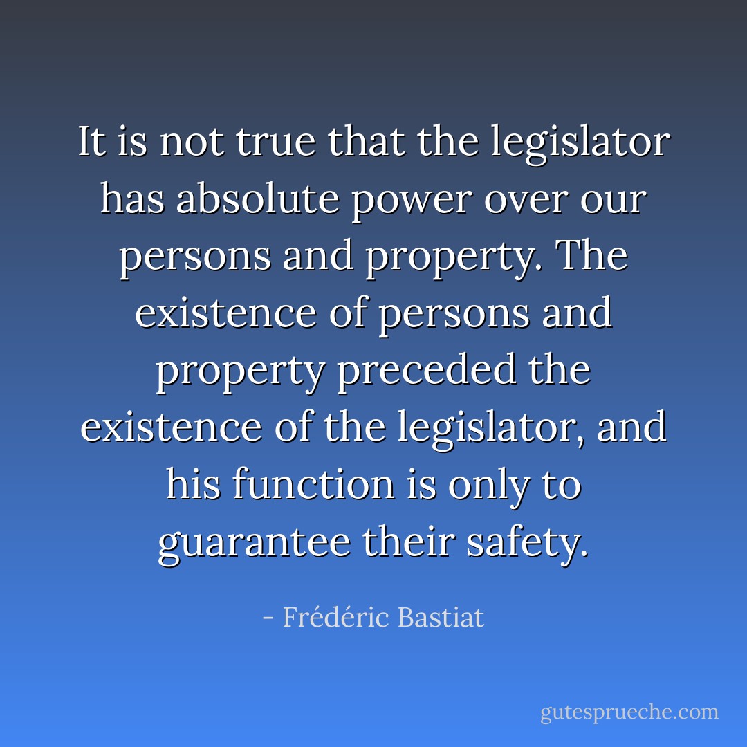 It is not true that the legislator has absolute power over our persons and property. The existence of persons and property preceded the existence of the legislator, and his function is only to guarantee their safety. - Frédéric Bastiat