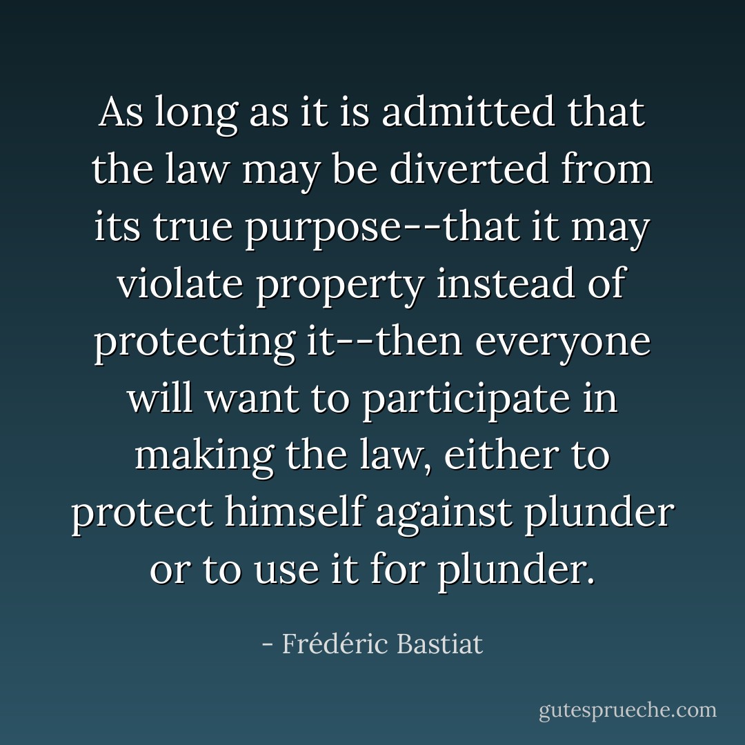As long as it is admitted that the law may be diverted from its true purpose--that it may violate property instead of protecting it--then everyone will want to participate in making the law, either to protect himself against plunder or to use it for plunder. - Frédéric Bastiat