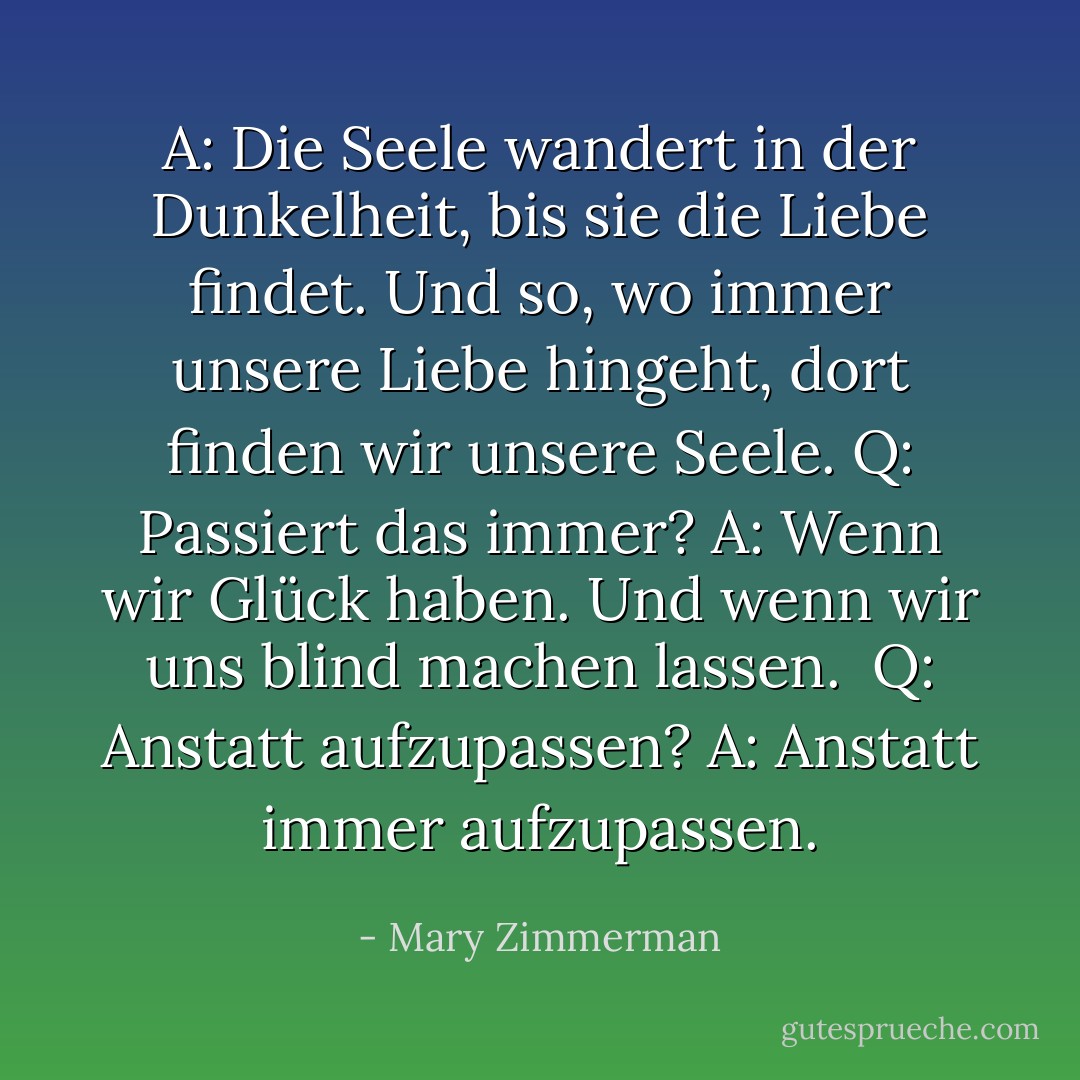 A: Die Seele wandert in der Dunkelheit, bis sie die Liebe findet. Und so, wo immer unsere Liebe hingeht, dort finden wir unsere Seele.<br />Q: Passiert das immer?<br />A: Wenn wir Glück haben. Und wenn wir uns blind machen lassen. <br />Q: Anstatt aufzupassen?<br />A: Anstatt immer aufzupassen. - Mary Zimmerman<